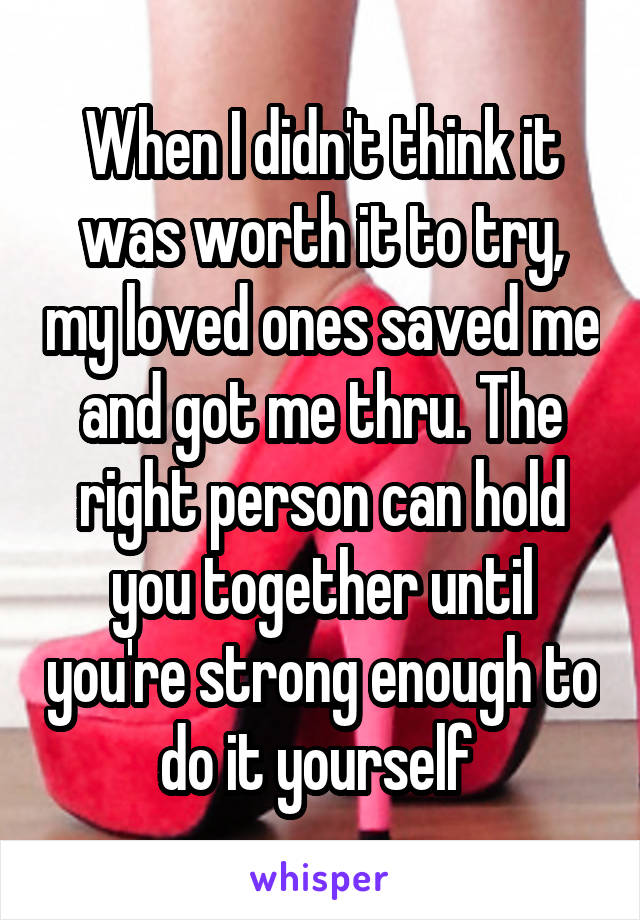 When I didn't think it was worth it to try, my loved ones saved me and got me thru. The right person can hold you together until you're strong enough to do it yourself 