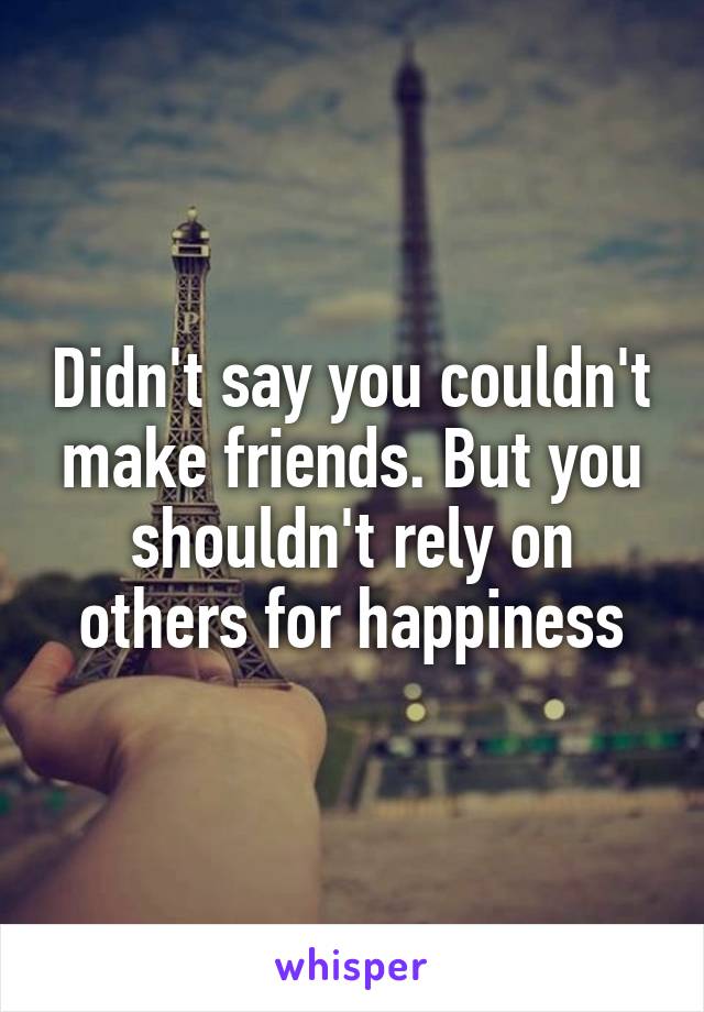 Didn't say you couldn't make friends. But you shouldn't rely on others for happiness