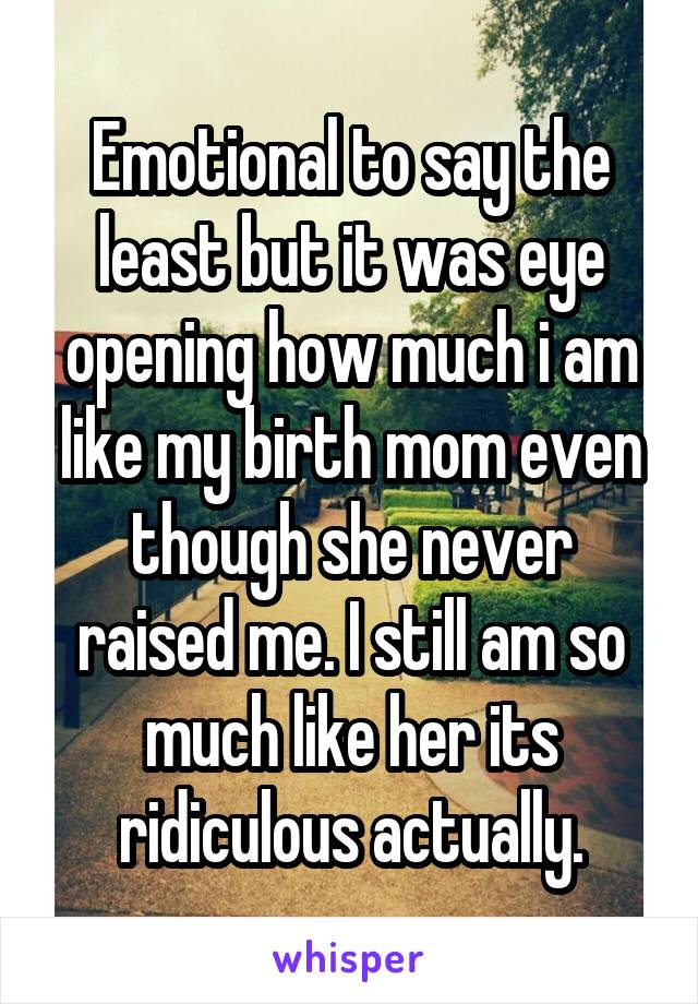 Emotional to say the least but it was eye opening how much i am like my birth mom even though she never raised me. I still am so much like her its ridiculous actually.