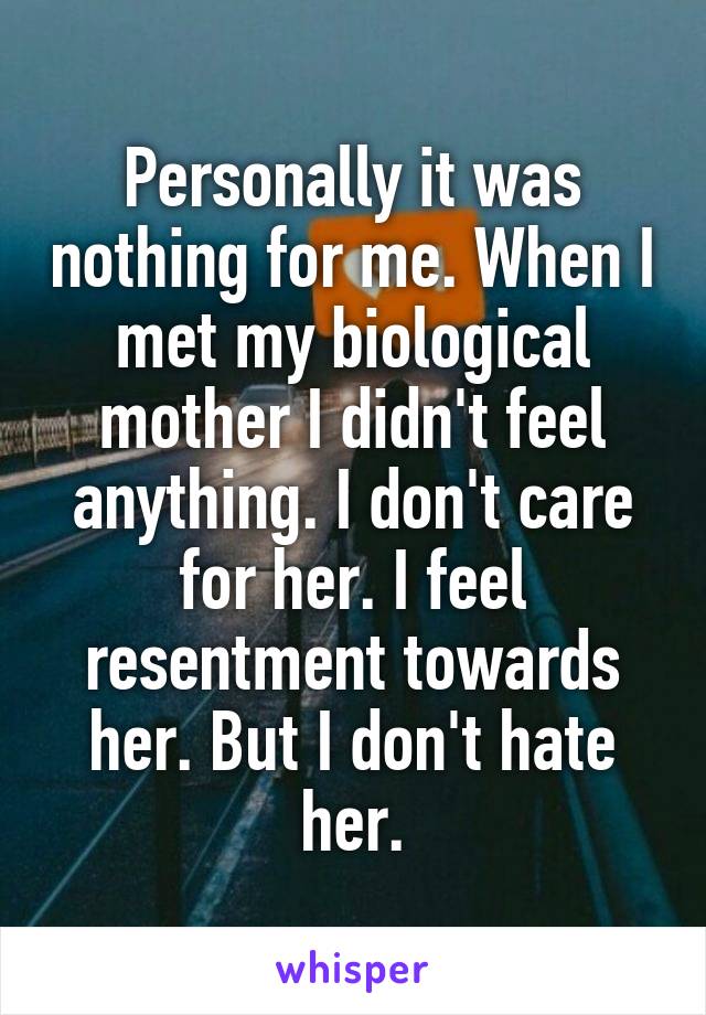 Personally it was nothing for me. When I met my biological mother I didn't feel anything. I don't care for her. I feel resentment towards her. But I don't hate her.