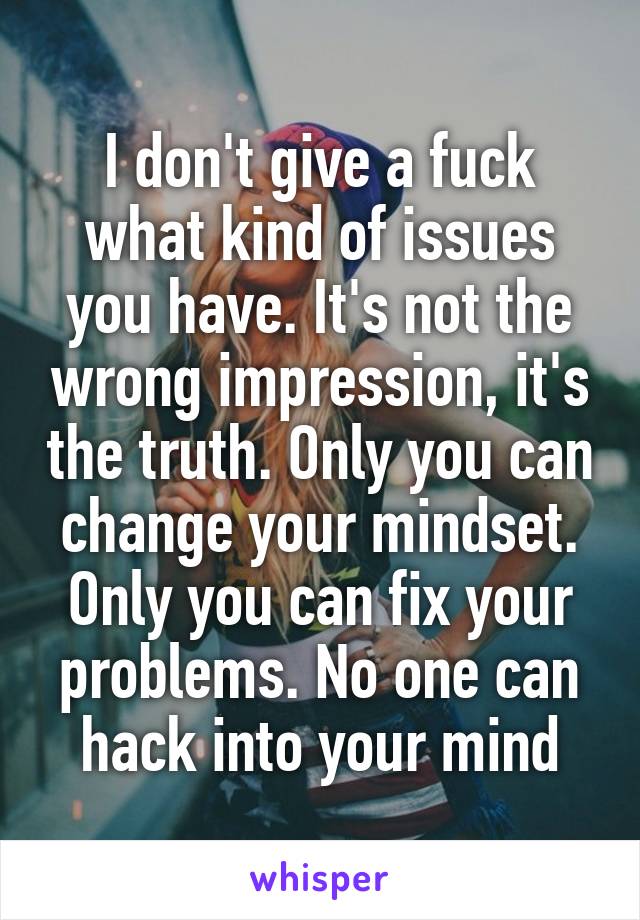 I don't give a fuck what kind of issues you have. It's not the wrong impression, it's the truth. Only you can change your mindset. Only you can fix your problems. No one can hack into your mind