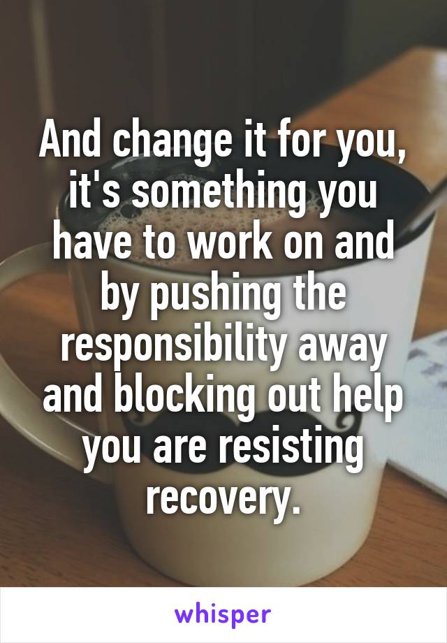 And change it for you, it's something you have to work on and by pushing the responsibility away and blocking out help you are resisting recovery.