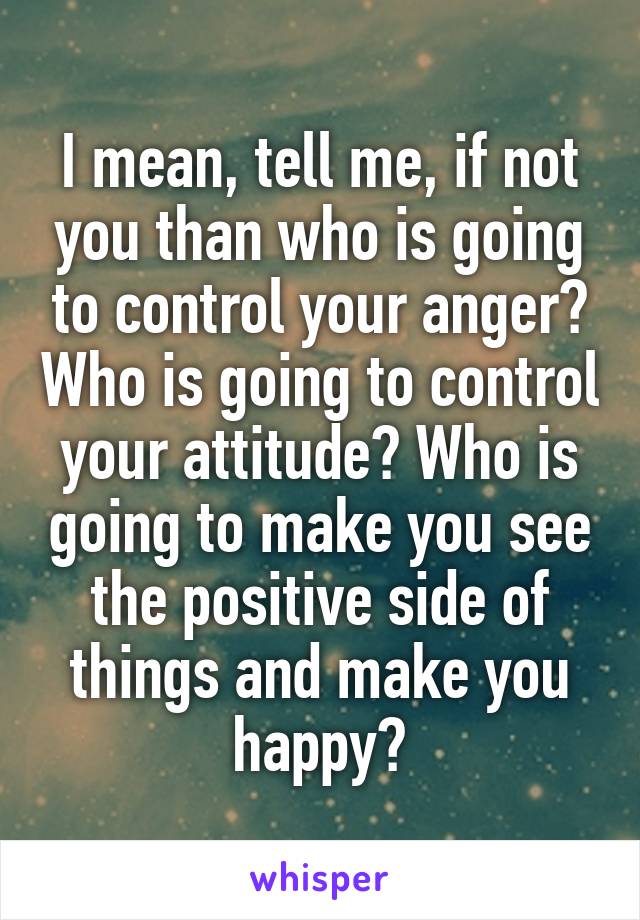 I mean, tell me, if not you than who is going to control your anger? Who is going to control your attitude? Who is going to make you see the positive side of things and make you happy?