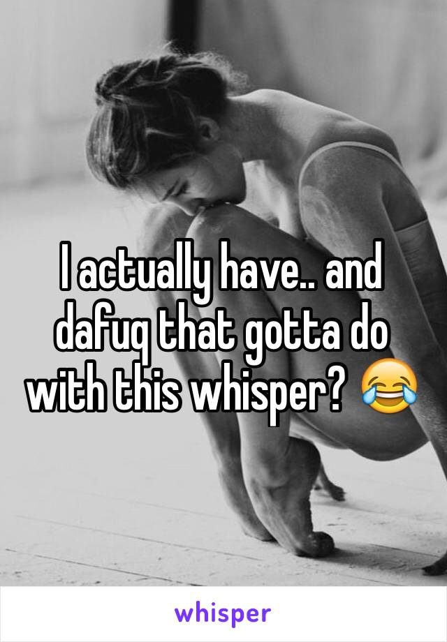 I actually have.. and dafuq that gotta do with this whisper? 😂