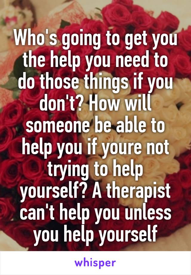 Who's going to get you the help you need to do those things if you don't? How will someone be able to help you if youre not trying to help yourself? A therapist can't help you unless you help yourself