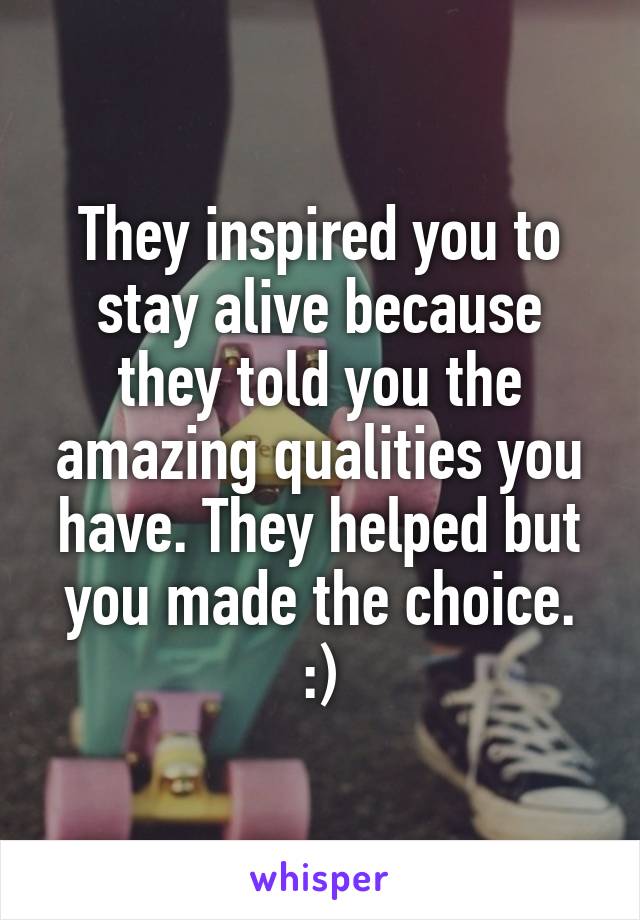 They inspired you to stay alive because they told you the amazing qualities you have. They helped but you made the choice. :)