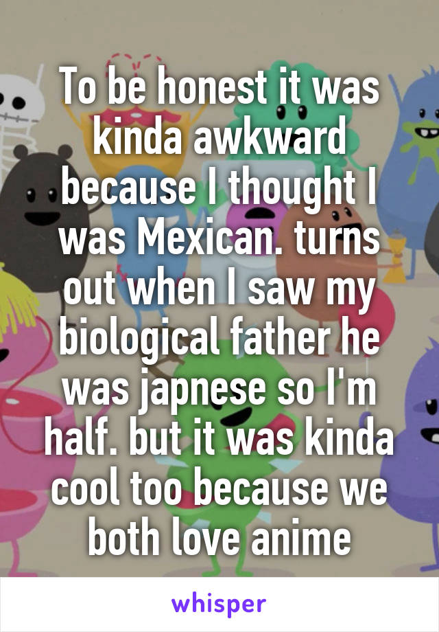 To be honest it was kinda awkward because I thought I was Mexican. turns out when I saw my biological father he was japnese so I'm half. but it was kinda cool too because we both love anime