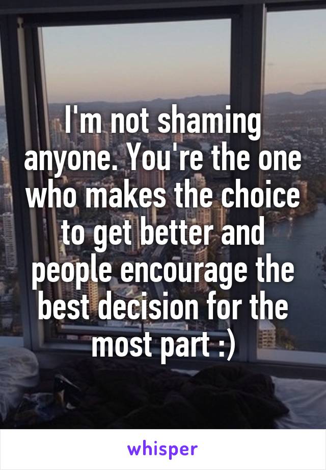 I'm not shaming anyone. You're the one who makes the choice to get better and people encourage the best decision for the most part :)