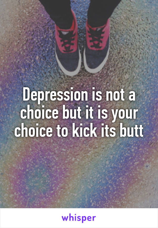 Depression is not a choice but it is your choice to kick its butt