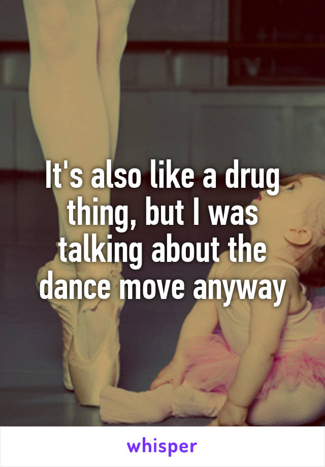 It's also like a drug thing, but I was talking about the dance move anyway