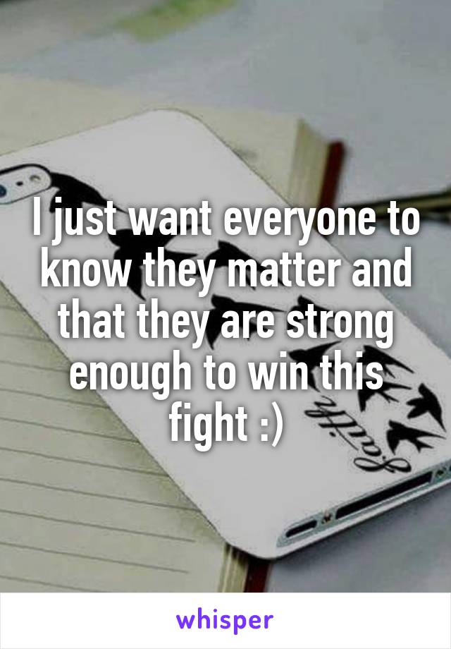 I just want everyone to know they matter and that they are strong enough to win this fight :)