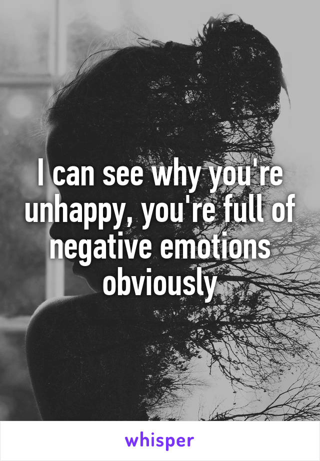 I can see why you're unhappy, you're full of negative emotions obviously