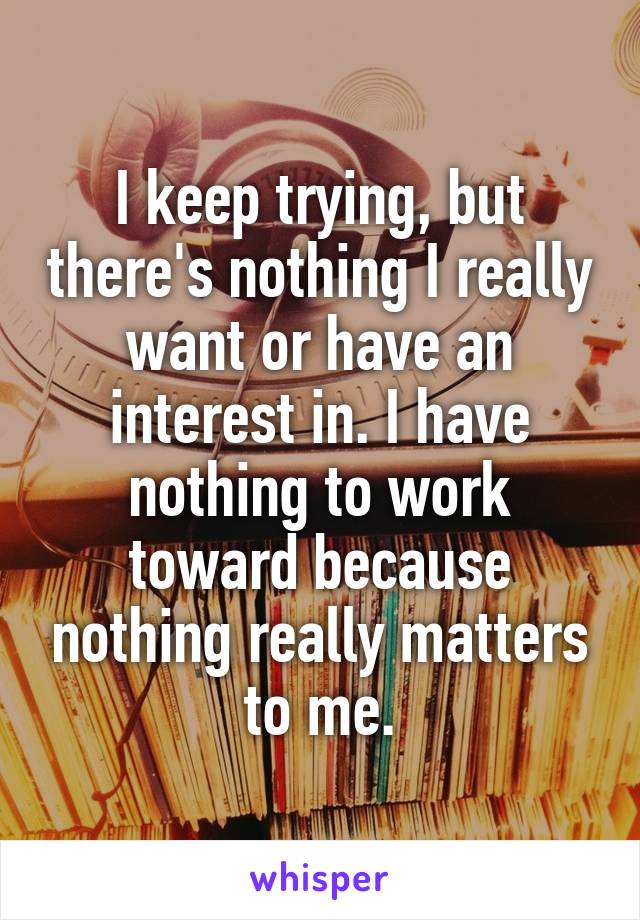 I keep trying, but there's nothing I really want or have an interest in. I have nothing to work toward because nothing really matters to me.