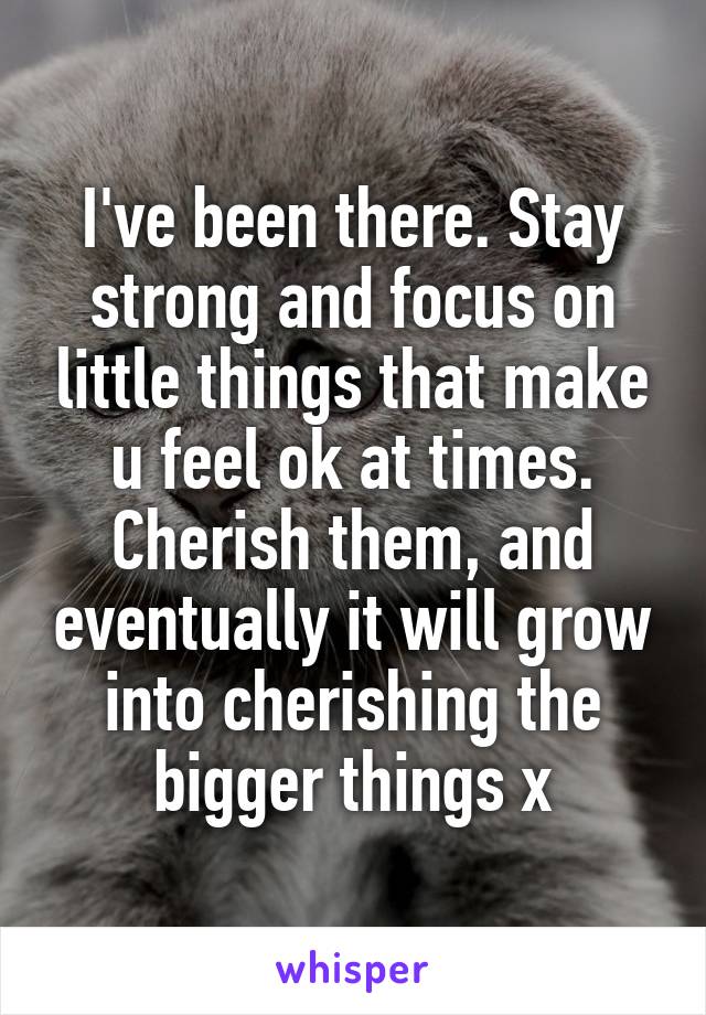 I've been there. Stay strong and focus on little things that make u feel ok at times. Cherish them, and eventually it will grow into cherishing the bigger things x