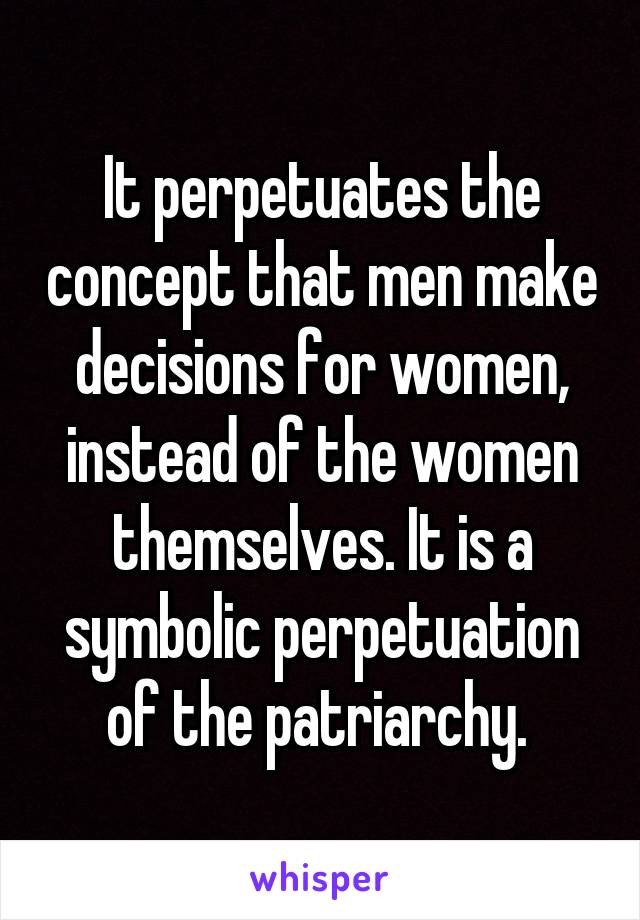 It perpetuates the concept that men make decisions for women, instead of the women themselves. It is a symbolic perpetuation of the patriarchy. 