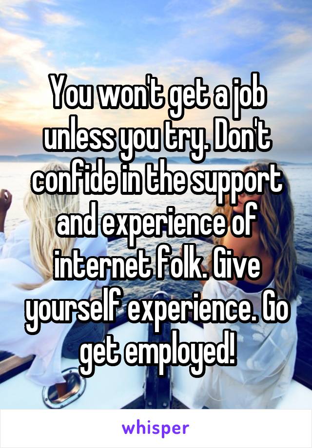 You won't get a job unless you try. Don't confide in the support and experience of internet folk. Give yourself experience. Go get employed!