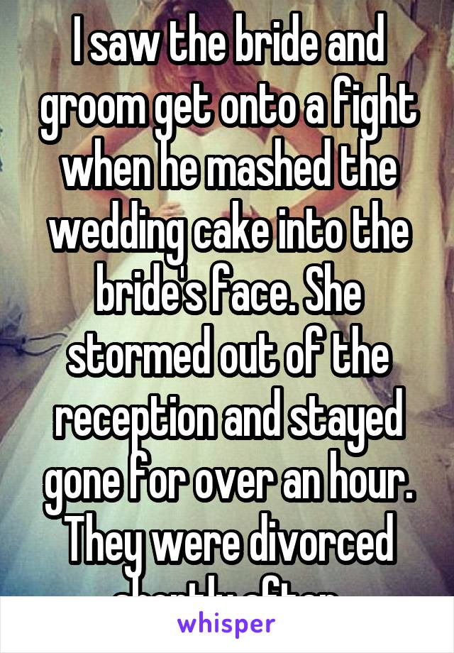 I saw the bride and groom get onto a fight when he mashed the wedding cake into the bride's face. She stormed out of the reception and stayed gone for over an hour. They were divorced shortly after.