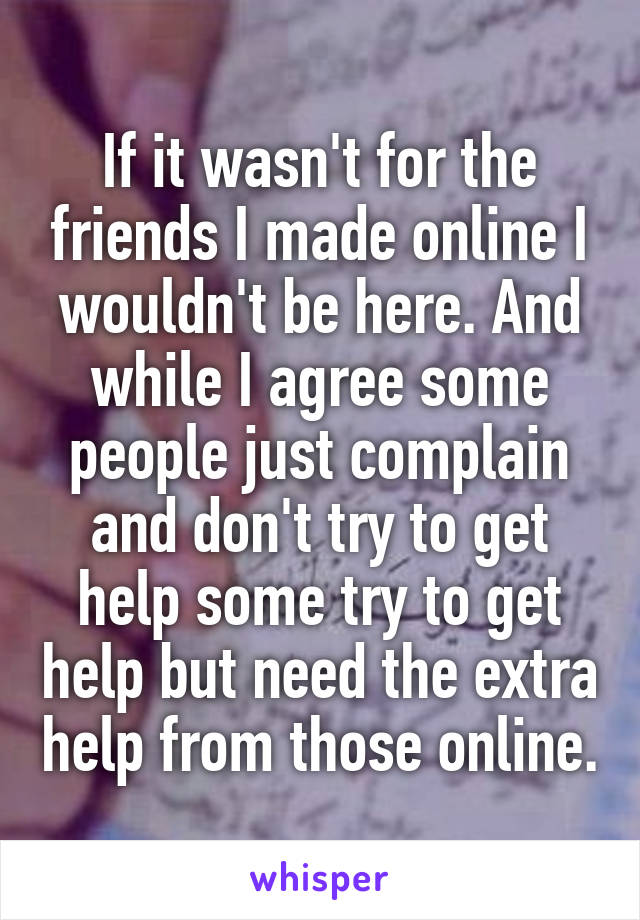 If it wasn't for the friends I made online I wouldn't be here. And while I agree some people just complain and don't try to get help some try to get help but need the extra help from those online.