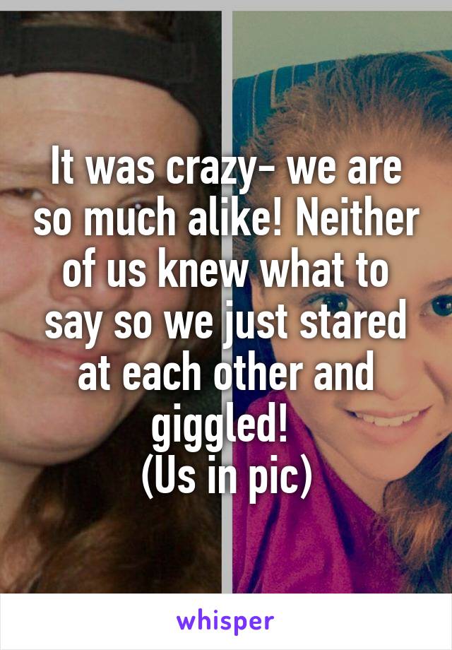 It was crazy- we are so much alike! Neither of us knew what to say so we just stared at each other and giggled! 
(Us in pic)