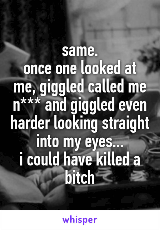 same.
once one looked at me, giggled called me n*** and giggled even harder looking straight into my eyes...
i could have killed a bitch