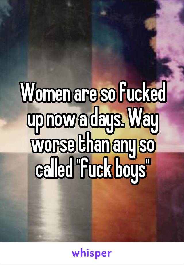 Women are so fucked up now a days. Way worse than any so called "fuck boys"