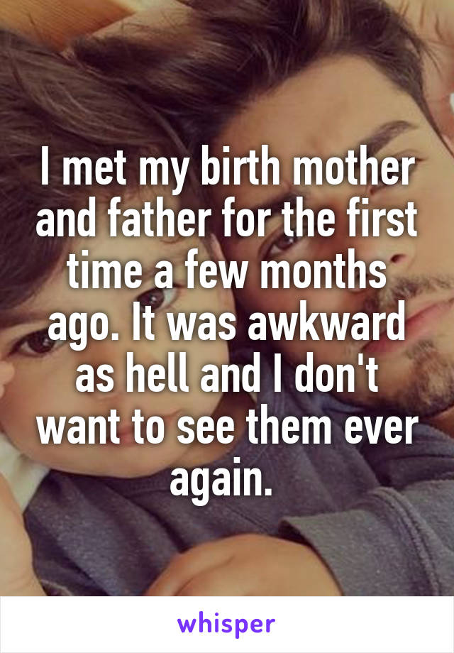 I met my birth mother and father for the first time a few months ago. It was awkward as hell and I don't want to see them ever again. 