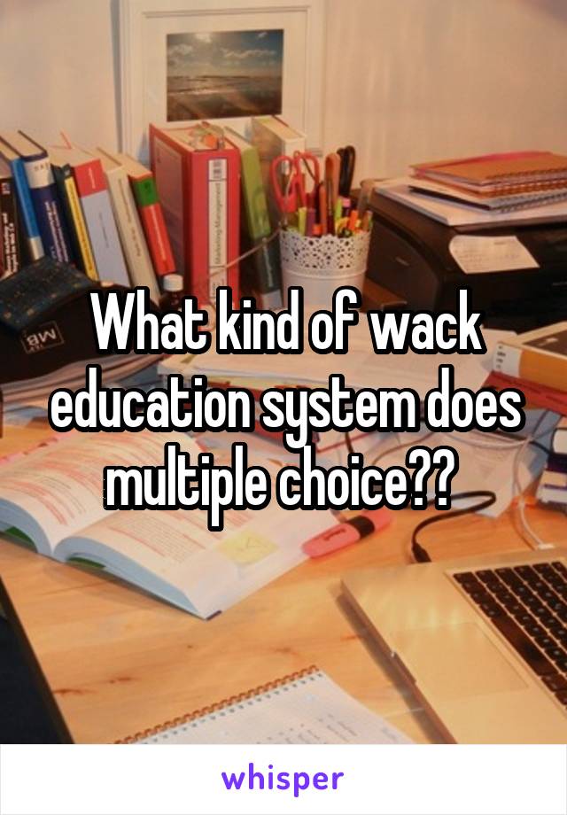 What kind of wack education system does multiple choice?? 