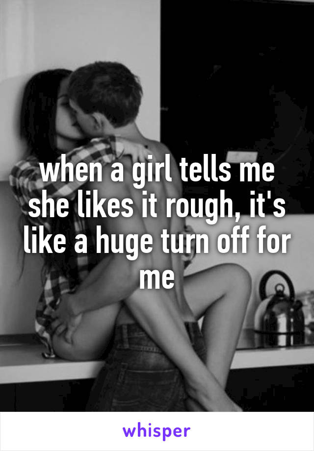 when a girl tells me she likes it rough, it's like a huge turn off for me