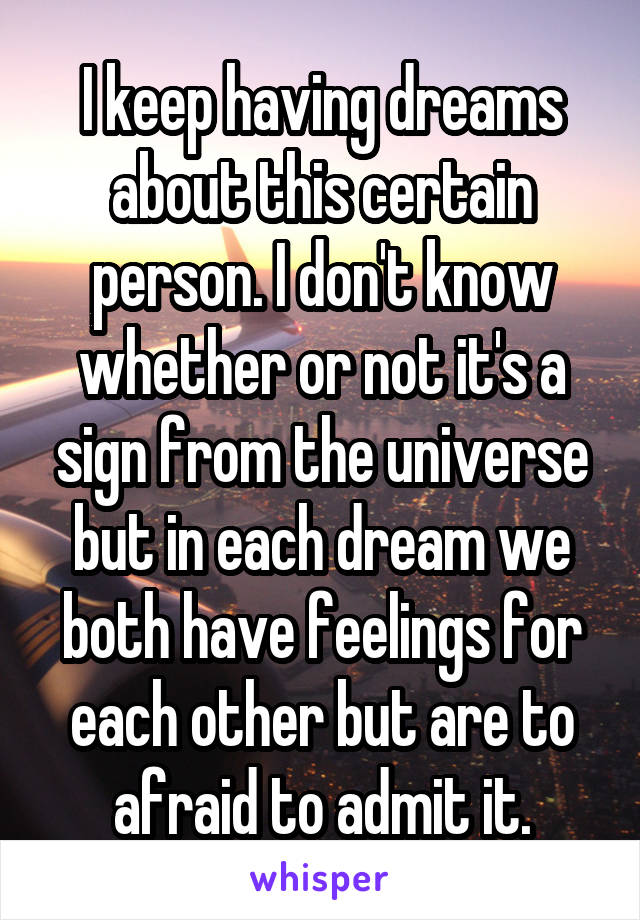 I keep having dreams about this certain person. I don't know whether or not it's a sign from the universe but in each dream we both have feelings for each other but are to afraid to admit it.