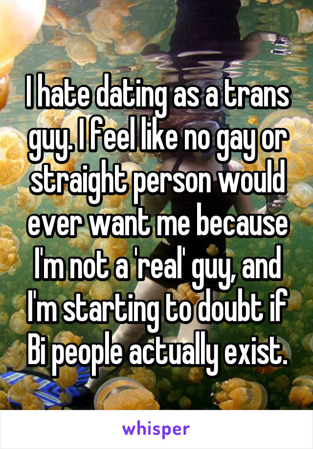 I hate dating as a trans guy. I feel like no gay or straight person would ever want me because I'm not a 'real' guy, and I'm starting to doubt if Bi people actually exist.