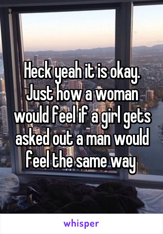 Heck yeah it is okay. Just how a woman would feel if a girl gets asked out a man would feel the same way 