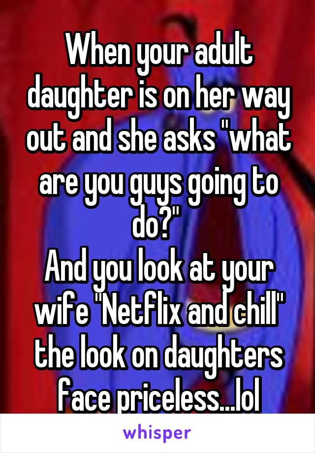 When your adult daughter is on her way out and she asks "what are you guys going to do?" 
And you look at your wife "Netflix and chill" the look on daughters face priceless...lol