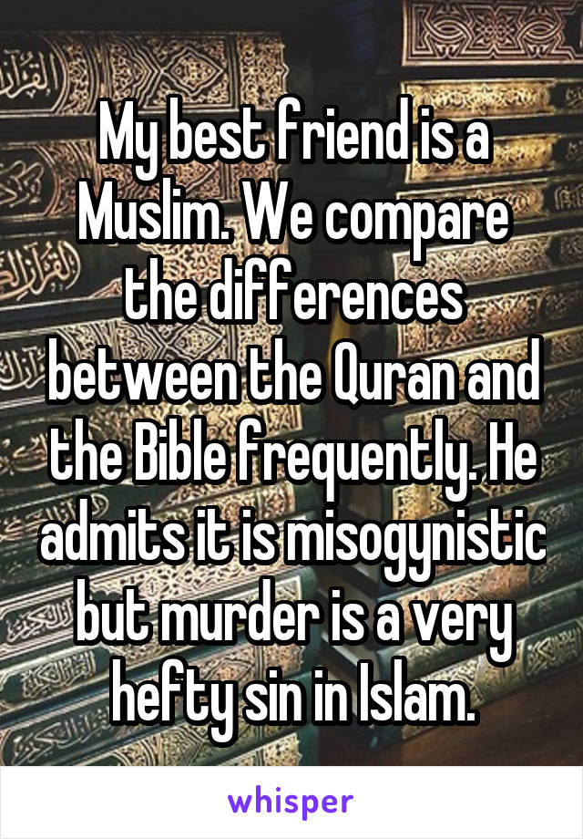 My best friend is a Muslim. We compare the differences between the Quran and the Bible frequently. He admits it is misogynistic but murder is a very hefty sin in Islam.
