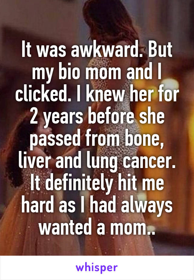 It was awkward. But my bio mom and I clicked. I knew her for 2 years before she passed from bone, liver and lung cancer. It definitely hit me hard as I had always wanted a mom..