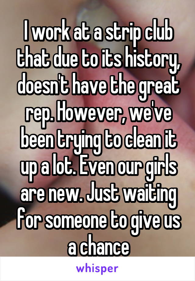 I work at a strip club that due to its history, doesn't have the great rep. However, we've been trying to clean it up a lot. Even our girls are new. Just waiting for someone to give us a chance