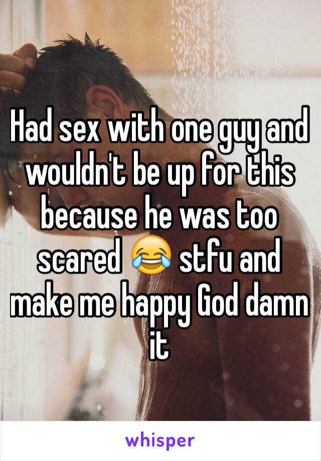 Had sex with one guy and wouldn't be up for this because he was too scared 😂 stfu and make me happy God damn it 