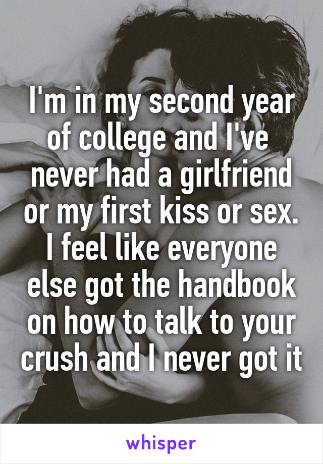 I'm in my second year of college and I've  never had a girlfriend or my first kiss or sex.
I feel like everyone else got the handbook on how to talk to your crush and I never got it