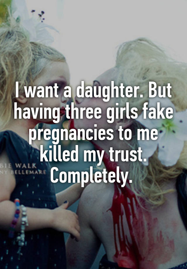 I want a daughter. But having three girls fake pregnancies to me killed my trust. Completely. 