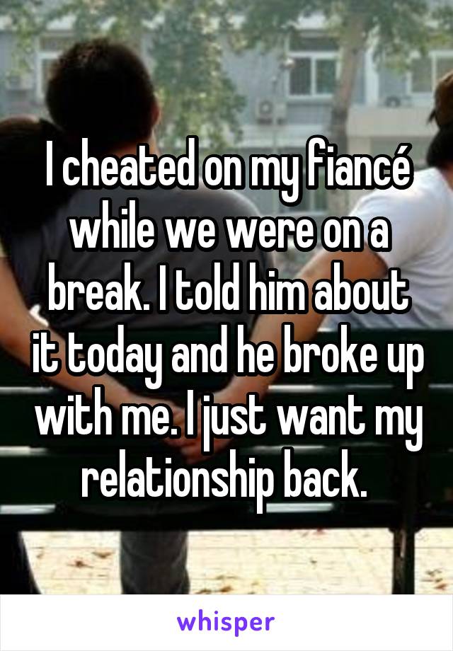 I cheated on my fiancé while we were on a break. I told him about it today and he broke up with me. I just want my relationship back. 