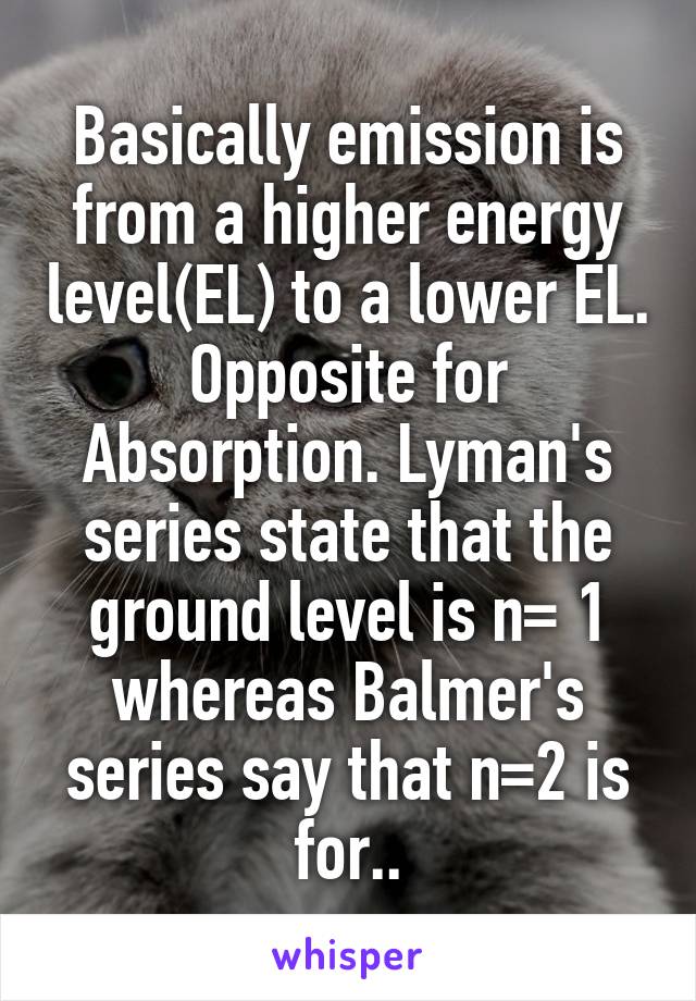 Basically emission is from a higher energy level(EL) to a lower EL. Opposite for Absorption. Lyman's series state that the ground level is n= 1 whereas Balmer's series say that n=2 is for..