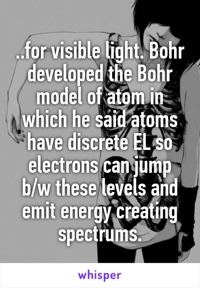 ..for visible light. Bohr developed the Bohr model of atom in which he said atoms have discrete EL so electrons can jump b/w these levels and emit energy creating spectrums.