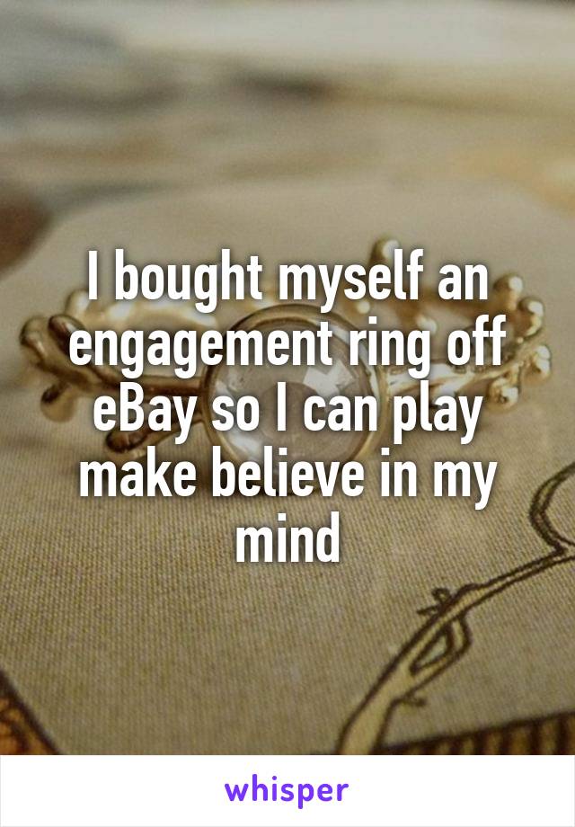 I bought myself an engagement ring off eBay so I can play make believe in my mind