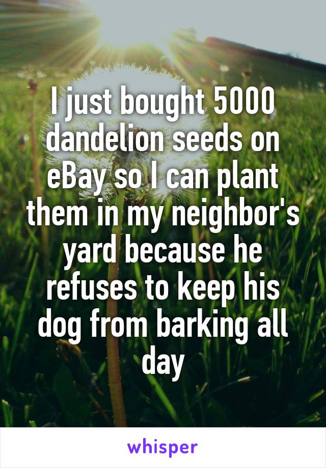 I just bought 5000 dandelion seeds on eBay so I can plant them in my neighbor's yard because he refuses to keep his dog from barking all day