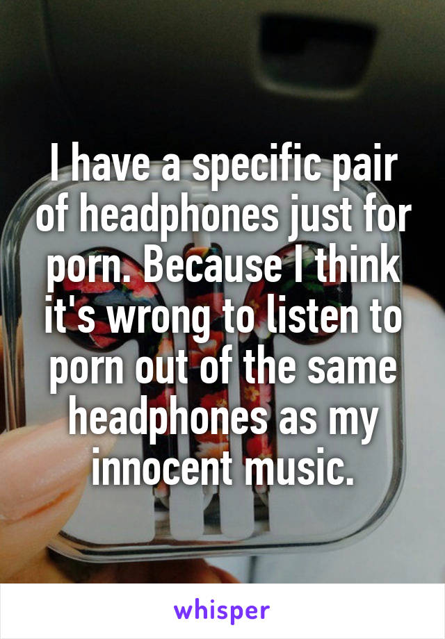 I have a specific pair of headphones just for porn. Because I think it's wrong to listen to porn out of the same headphones as my innocent music.