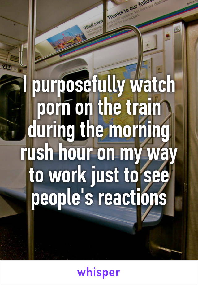 I purposefully watch porn on the train during the morning rush hour on my way to work just to see people's reactions