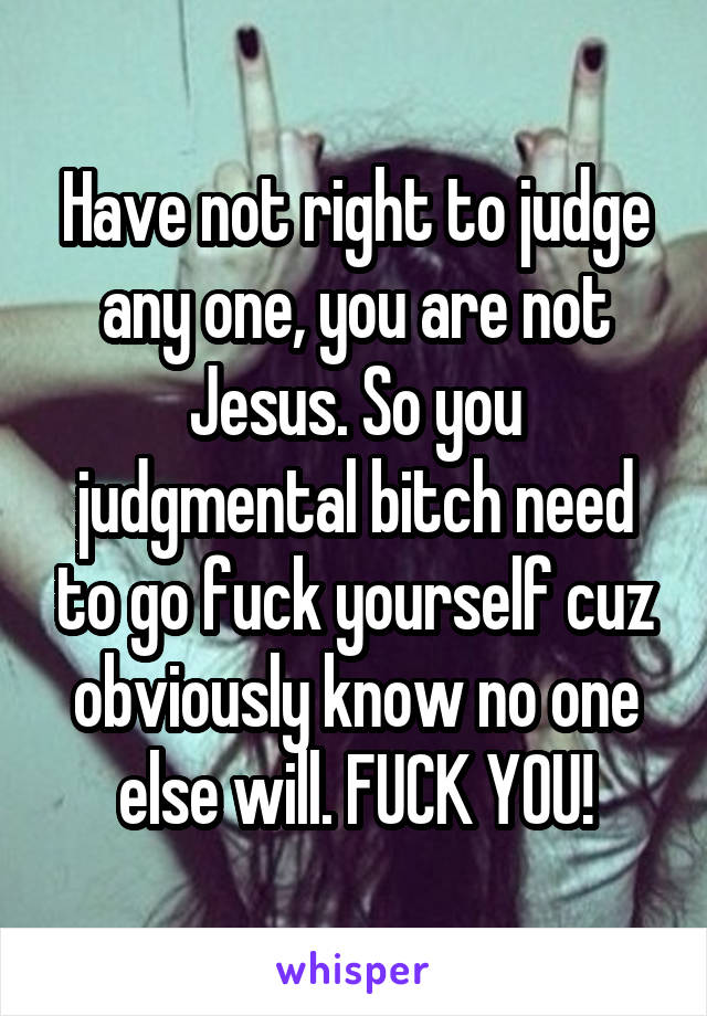 Have not right to judge any one, you are not Jesus. So you judgmental bitch need to go fuck yourself cuz obviously know no one else will. FUCK YOU!