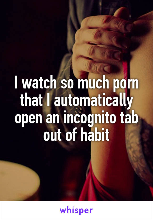 I watch so much porn that I automatically open an incognito tab out of habit