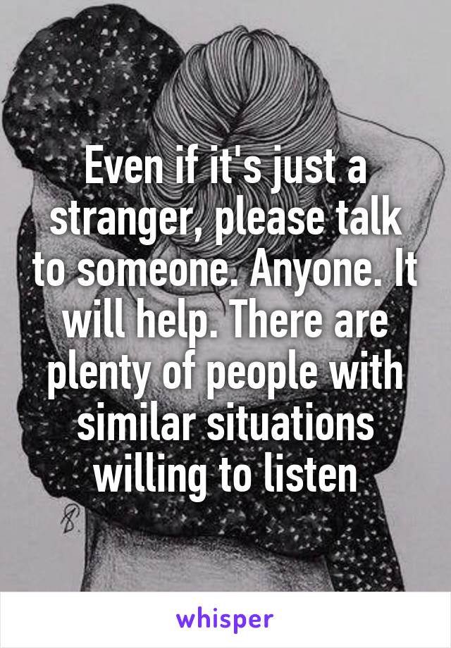 Even if it's just a stranger, please talk to someone. Anyone. It will help. There are plenty of people with similar situations willing to listen