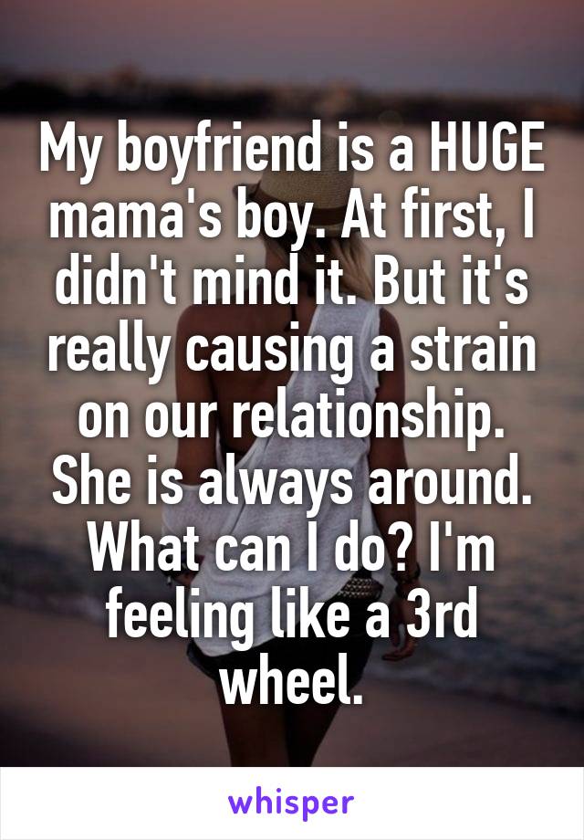 My boyfriend is a HUGE mama's boy. At first, I didn't mind it. But it's really causing a strain on our relationship. She is always around. What can I do? I'm feeling like a 3rd wheel.
