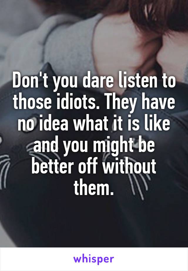 Don't you dare listen to those idiots. They have no idea what it is like and you might be better off without them.